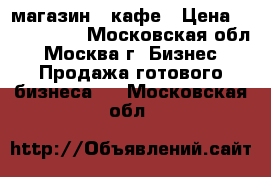 магазин - кафе › Цена ­ 3 000 000 - Московская обл., Москва г. Бизнес » Продажа готового бизнеса   . Московская обл.